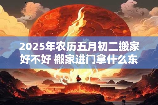 2026年农历五月初二搬家好不好 搬家进门拿什么东西