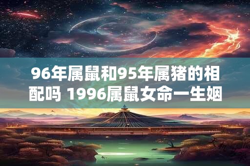 96年属鼠和95年属猪的相配吗 1996属鼠女命一生姻缘