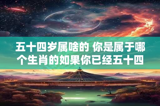 五十四岁属啥的 你是属于哪个生肖的如果你已经五十四岁了