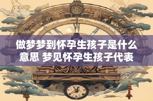 做梦梦到怀孕生孩子是什么意思 梦见怀孕生孩子代表什么