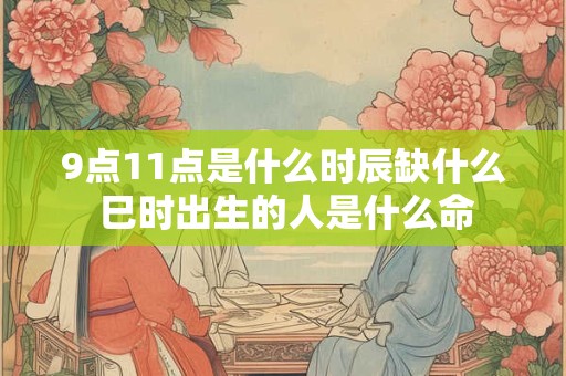 9点11点是什么时辰缺什么 巳时出生的人是什么命
