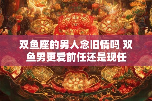 双鱼座的男人念旧情吗 双鱼男更爱前任还是现任