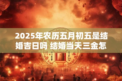 2025年农历五月初五是结婚吉日吗 结婚当天三金怎么戴