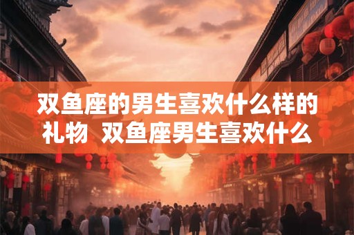 双鱼座的男生喜欢什么样的礼物  双鱼座男生喜欢什么礼物呢