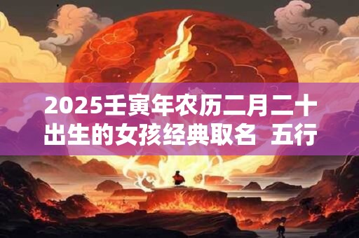 2025壬寅年农历二月二十出生的女孩经典取名  五行属什么