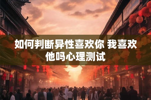 如何判断异性喜欢你 我喜欢他吗心理测试