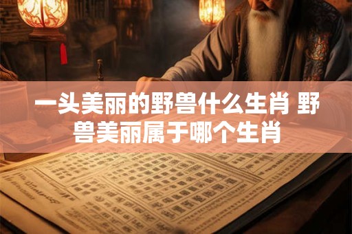一头美丽的野兽什么生肖 野兽美丽属于哪个生肖