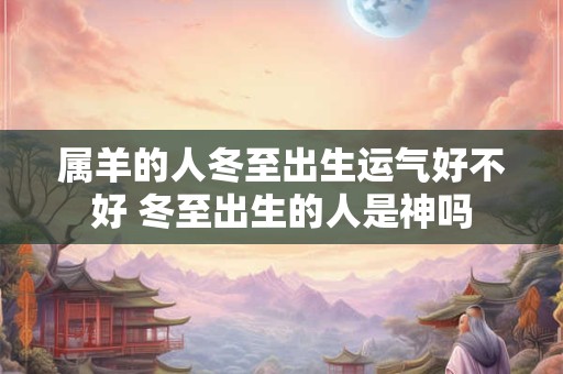 属羊的人冬至出生运气好不好 冬至出生的人是神吗