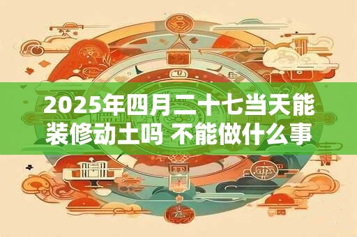 2025年四月二十七当天能装修动土吗 不能做什么事