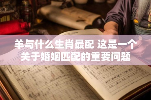 羊与什么生肖最配 这是一个关于婚姻匹配的重要问题