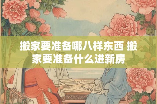 搬家要准备哪八样东西 搬家要准备什么进新房