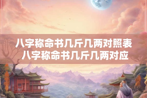 八字称命书几斤几两对照表 八字称命书几斤几两对应表怎样准确测算个人命运