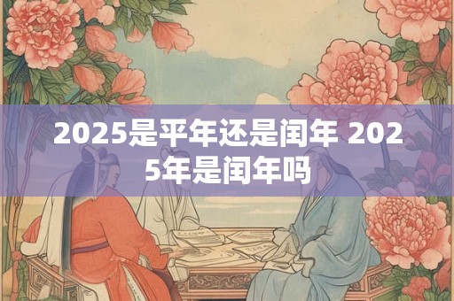 2025是平年还是闰年 2025年是闰年吗 2025是平年还是闰年 2025年是闰年吗