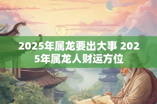 2025年属龙要出大事 2025年属龙人财运方位