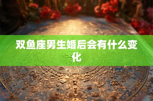 双鱼座男生婚后会有什么变化