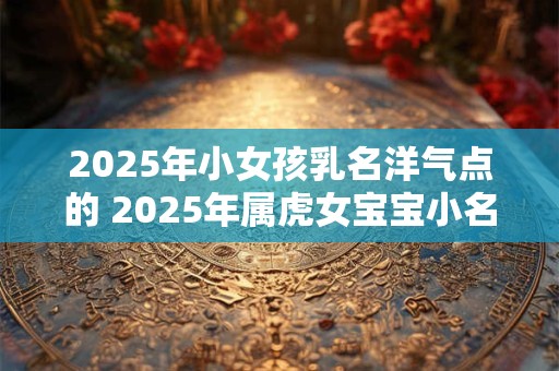2025年小女孩乳名洋气点的 2025年属虎女宝宝小名宜用字