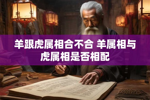 羊跟虎属相合不合 羊属相与虎属相是否相配