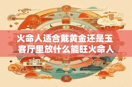 火命人适合戴黄金还是玉 客厅里放什么能旺火命人