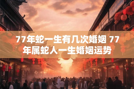 77年蛇一生有几次婚姻 77年属蛇人一生婚姻运势