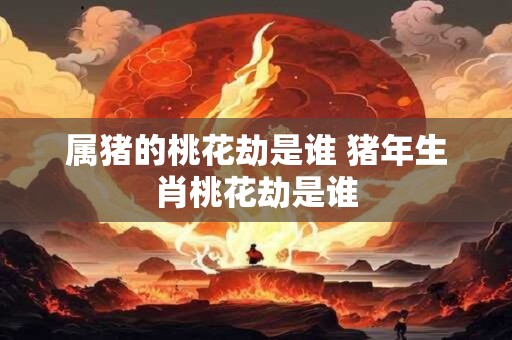 属猪的桃花劫是谁 猪年生肖桃花劫是谁