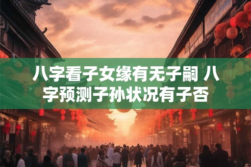 八字看子女缘有无子嗣 八字预测子孙状况有子否
