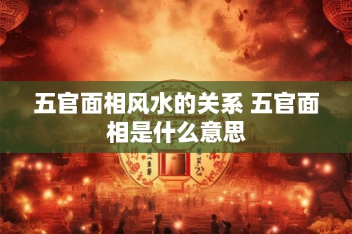 五官面相风水的关系 五官面相是什么意思 五官面相风水的关系 五官面相是什么意思