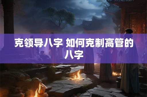 克领导八字 如何克制高管的八字