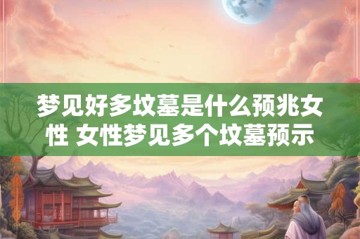 梦见好多坟墓是什么预兆女性 女性梦见多个坟墓预示什么