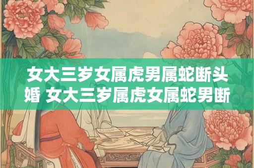 女大三岁女属虎男属蛇断头婚 女大三岁属虎女属蛇男断头婚何在