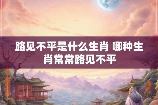 路见不平是什么生肖 哪种生肖常常路见不平