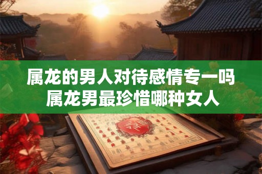 属龙的男人对待感情专一吗 属龙男最珍惜哪种女人