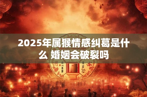 2025年属猴情感纠葛是什么 婚姻会破裂吗