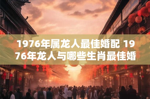 1976年属龙人最佳婚配 1976年龙人与哪些生肖最佳婚配
