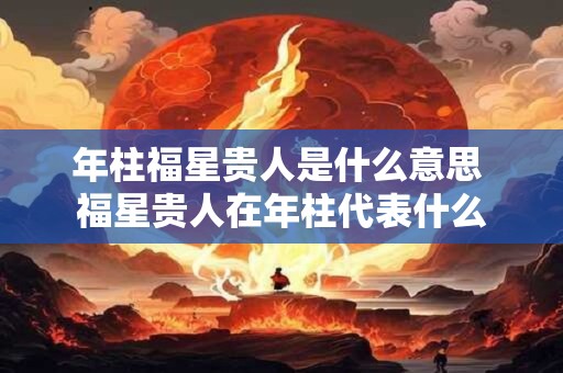 年柱福星贵人是什么意思 福星贵人在年柱代表什么 年柱福星贵人是什么意思 福星贵人在年柱代表什么