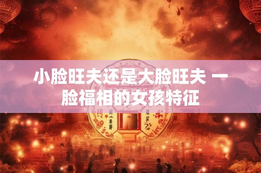 小脸旺夫还是大脸旺夫 一脸福相的女孩特征 小脸旺夫还是大脸旺夫 一脸福相的女孩特征