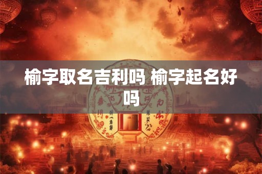 榆字取名吉利吗 榆字起名好吗