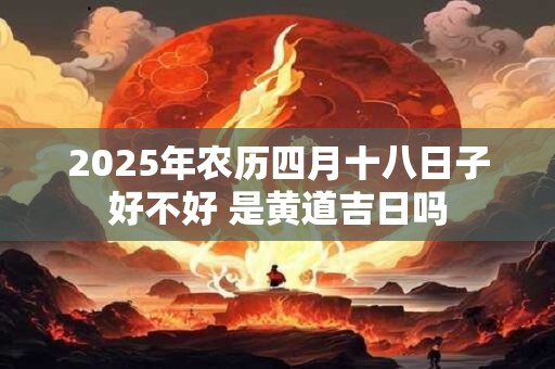 2025年农历四月十八日子好不好 是黄道吉日吗 2025年农历四月十八日子好不好 是黄道吉日吗