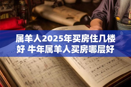属羊人2025年买房住几楼好 牛年属羊人买房哪层好