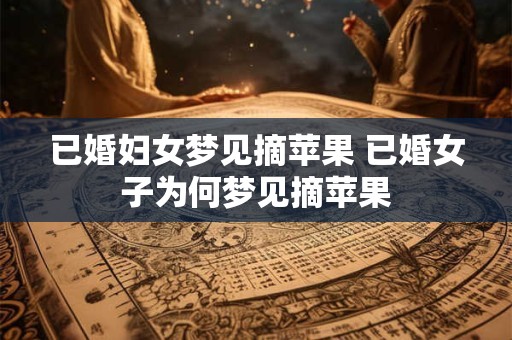 已婚妇女梦见摘苹果 已婚女子为何梦见摘苹果
