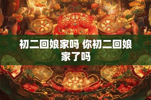 初二回娘家吗 你初二回娘家了吗