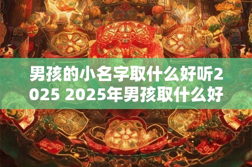 男孩的小名字取什么好听2025 2025年男孩取什么好听的小名