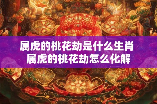 属虎的桃花劫是什么生肖 属虎的桃花劫怎么化解
