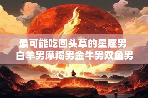 最可能吃回头草的星座男 白羊男摩羯男金牛男双鱼男