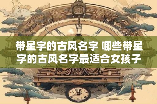 带星字的古风名字 哪些带星字的古风名字最适合女孩子