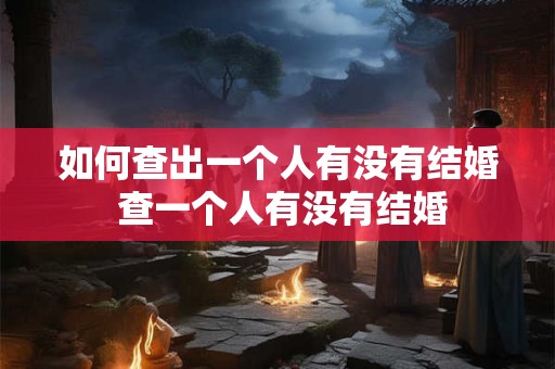 如何查出一个人有没有结婚 查一个人有没有结婚