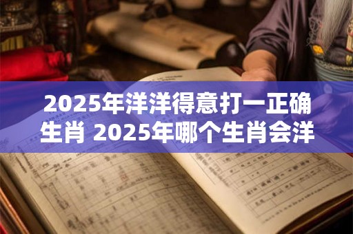 2025年洋洋得意打一正确生肖 2025年哪个生肖会洋洋得意 2025年洋洋得意打一正确生肖 2025年哪个生肖会洋洋得意