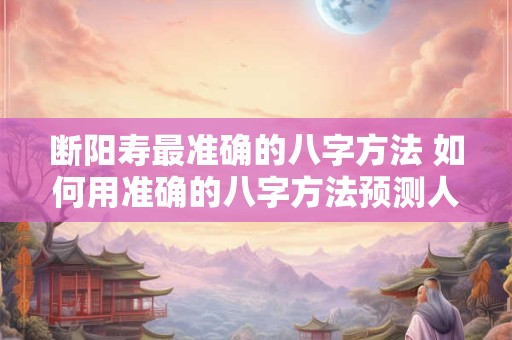 断阳寿最准确的八字方法 如何用准确的八字方法预测人的断阳寿