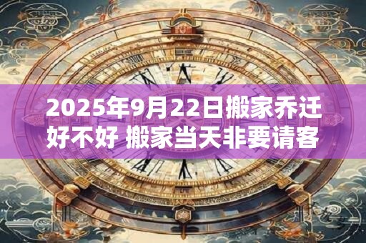 2025年9月22日搬家乔迁好不好 搬家当天非要请客吗