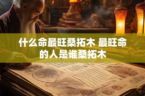 什么命最旺桑拓木 最旺命的人是谁桑拓木