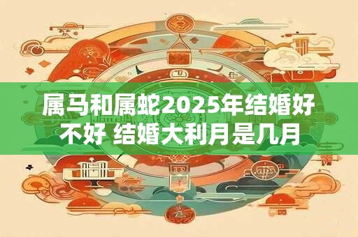 属马和属蛇2025年结婚好不好 结婚大利月是几月